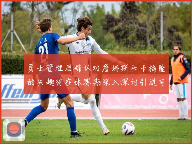 勇士管理层确认对詹姆斯和卡梅隆的兴趣将在休赛期深入探讨引进可能性