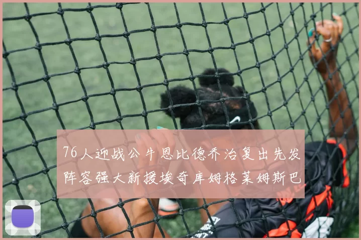 76人迎战公牛恩比德乔治复出先发阵容强大新援埃奇库姆格莱姆斯巴洛助力