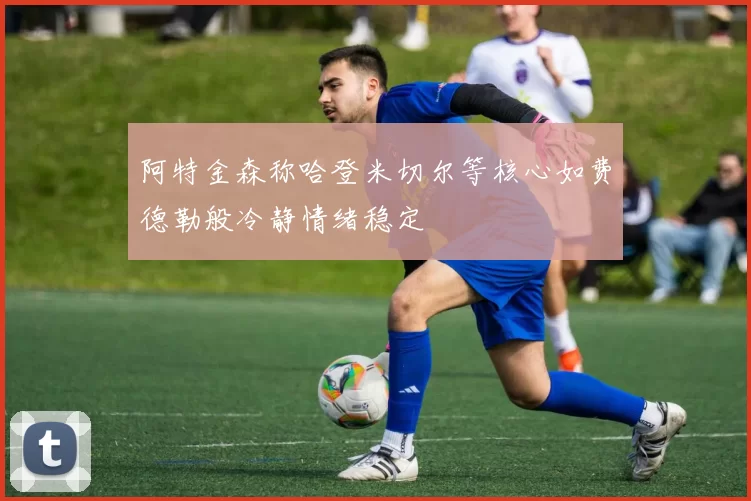 阿特金森称哈登米切尔等核心如费德勒般冷静情绪稳定