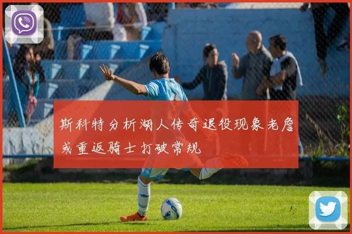 斯科特分析湖人传奇退役现象老詹或重返骑士打破常规