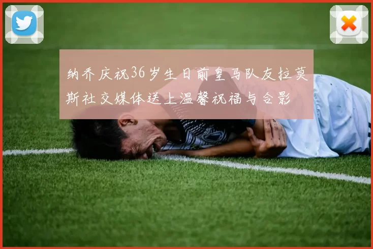 纳乔庆祝36岁生日前皇马队友拉莫斯社交媒体送上温馨祝福与合影