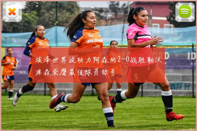 埃泽世界波助力阿森纳2-0战胜勒沃库森荣膺最佳球员称号