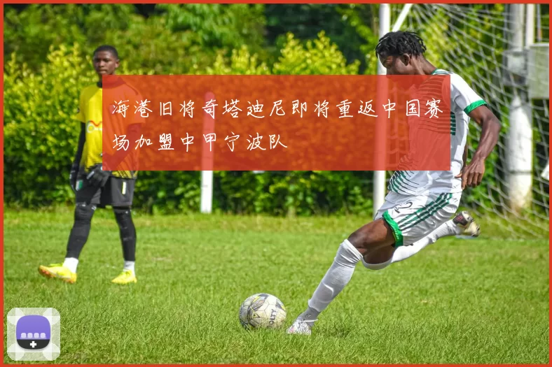 海港旧将奇塔迪尼即将重返中国赛场加盟中甲宁波队
