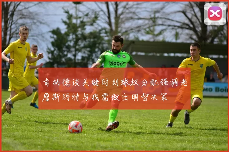 肯纳德谈关键时刻球权分配强调老詹斯玛特与我需做出明智决策