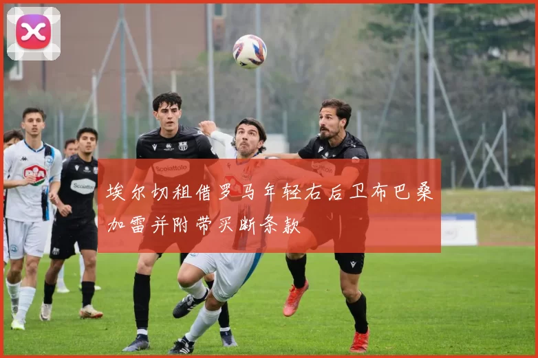 埃尔切租借罗马年轻右后卫布巴桑加雷并附带买断条款