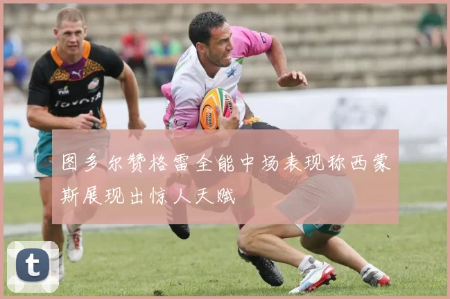 图多尔赞格雷全能中场表现称西蒙斯展现出惊人天赋