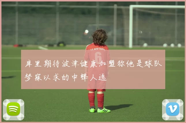 库里期待波津健康加盟称他是球队梦寐以求的中锋人选