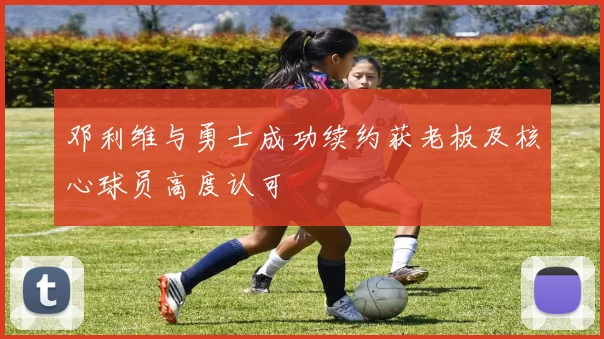 邓利维与勇士成功续约获老板及核心球员高度认可