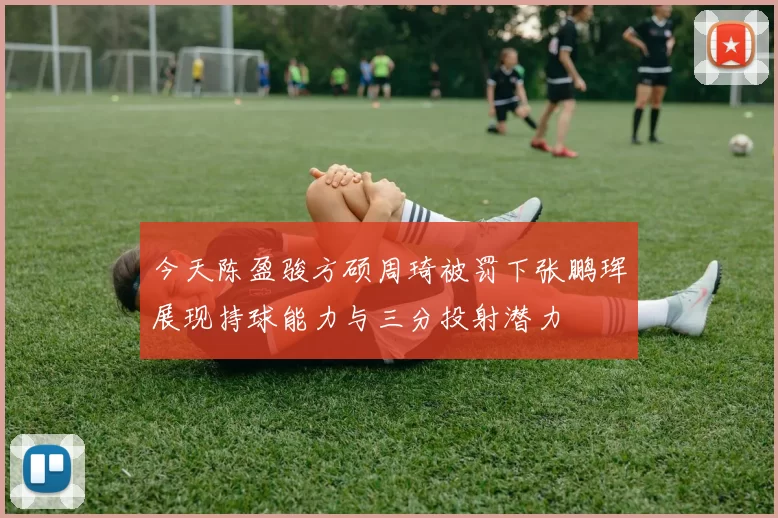 今天陈盈骏方硕周琦被罚下张鹏珲展现持球能力与三分投射潜力