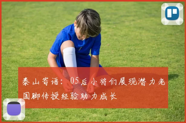 泰山寄语：05后小将们展现潜力老国脚传授经验助力成长