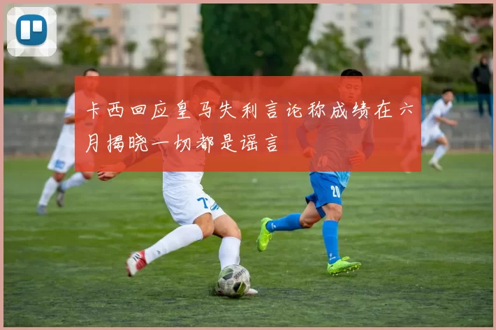 卡西回应皇马失利言论称成绩在六月揭晓一切都是谣言