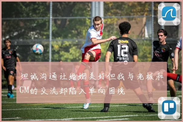 坦诚沟通让婚姻美好但我与老板和GM的交流却陷入单向困境